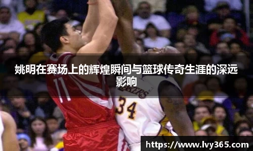 姚明在赛场上的辉煌瞬间与篮球传奇生涯的深远影响